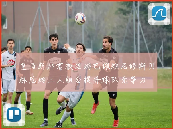 皇马新帅需激活姆巴佩维尼修斯贝林厄姆三人组合提升球队竞争力