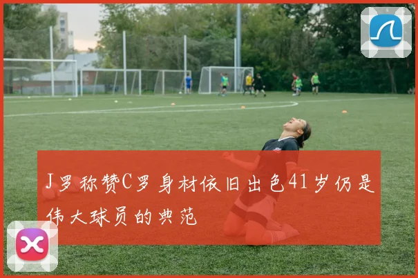 J罗称赞C罗身材依旧出色41岁仍是伟大球员的典范