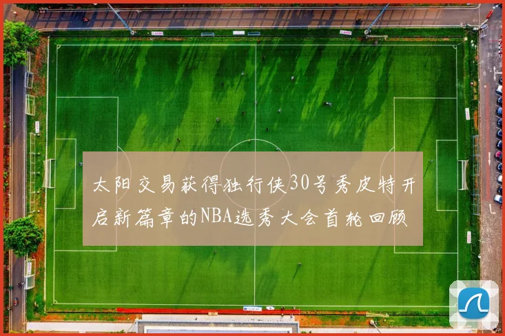 太阳交易获得独行侠30号秀皮特开启新篇章的NBA选秀大会首轮回顾