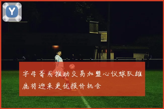 字母哥或推动交易加盟心仪球队雄鹿将迎来更优报价机会