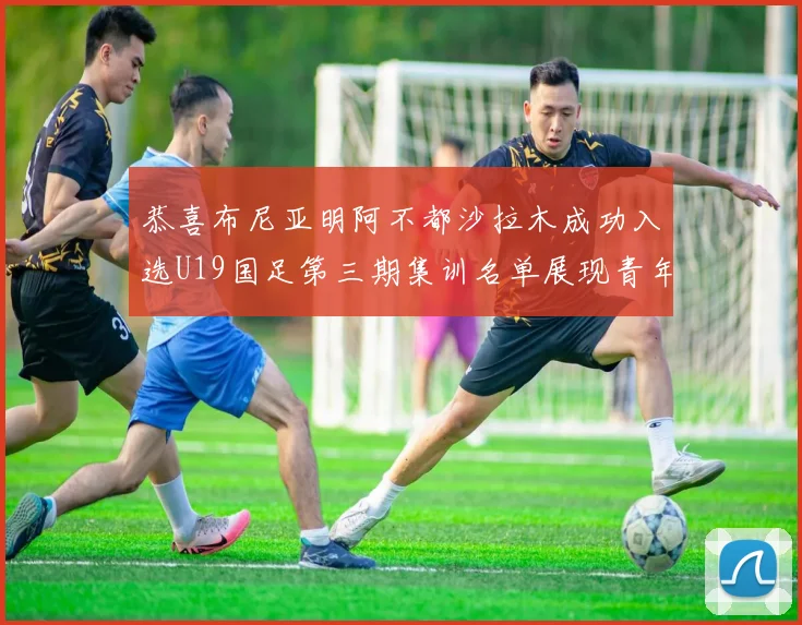 恭喜布尼亚明阿不都沙拉木成功入选U19国足第三期集训名单展现青年才俊风采