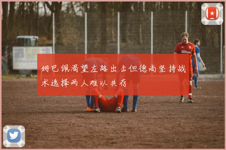 姆巴佩渴望左路出击但德尚坚持战术选择两人难以共存