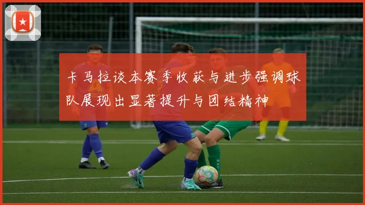 卡马拉谈本赛季收获与进步强调球队展现出显著提升与团结精神