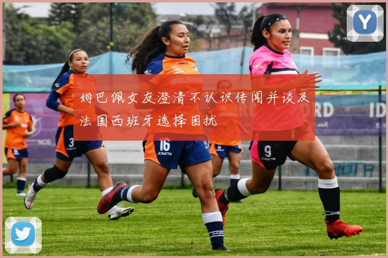 姆巴佩女友澄清不认识传闻并谈及法国西班牙选择困扰