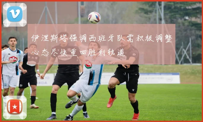伊涅斯塔强调西班牙队需积极调整心态尽快重回胜利轨道