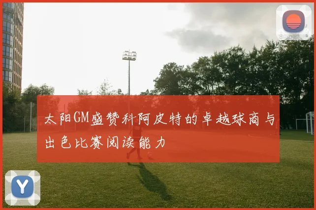太阳GM盛赞科阿皮特的卓越球商与出色比赛阅读能力