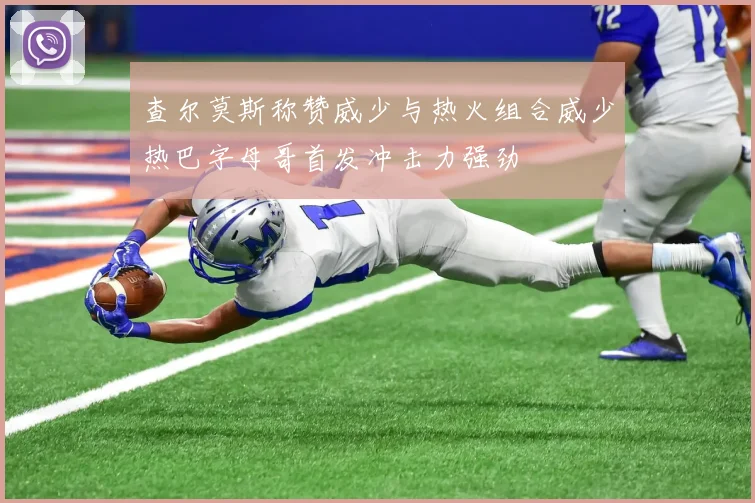 查尔莫斯称赞威少与热火组合威少热巴字母哥首发冲击力强劲